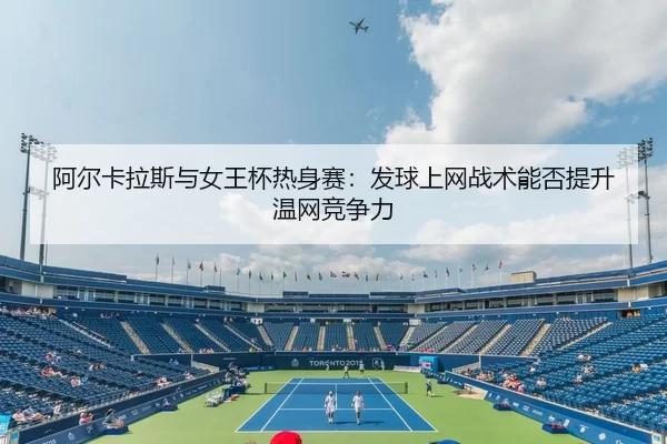 阿尔卡拉斯与女王杯热身赛：发球上网战术能否提升温网竞争力