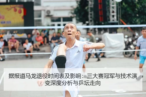 据报道马龙退役时间表及影响：三大赛冠军与技术演变深度分析与乒坛走向