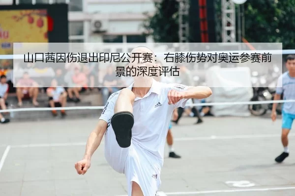山口茜因伤退出印尼公开赛：右膝伤势对奥运参赛前景的深度评估