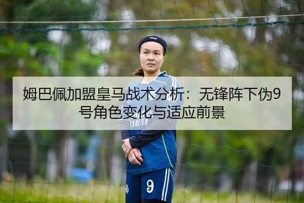 姆巴佩加盟皇马战术分析：无锋阵下伪9号角色变化与适应前景